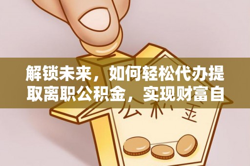 解读解锁未来，如何轻松代办提取离职公积金，实现财富自由的第一步