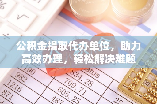 解读公积金提取代办单位，助力高效办理，轻松解决难题