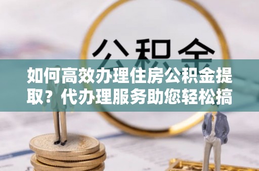 解读如何高效办理住房公积金提取？代办理服务助您轻松搞定
