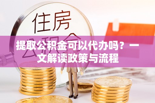 解读提取公积金可以代办吗？一文解读政策与流程