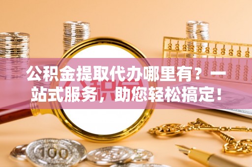解读公积金提取代办哪里有？一站式服务，助您轻松搞定！