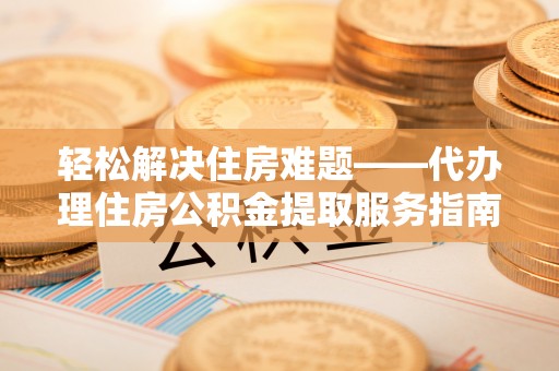 解读轻松解决住房难题——代办理住房公积金提取服务指南