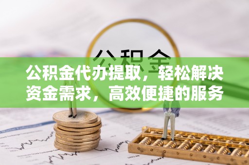 解读公积金代办提取，轻松解决资金需求，高效便捷的服务选择