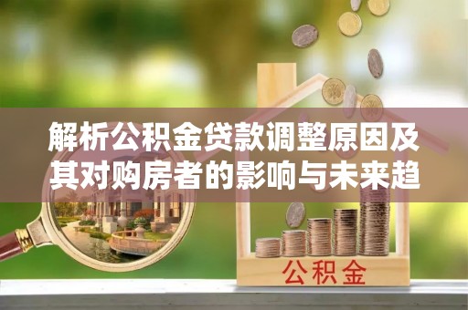 解读解析公积金贷款调整原因及其对购房者的影响与未来趋势