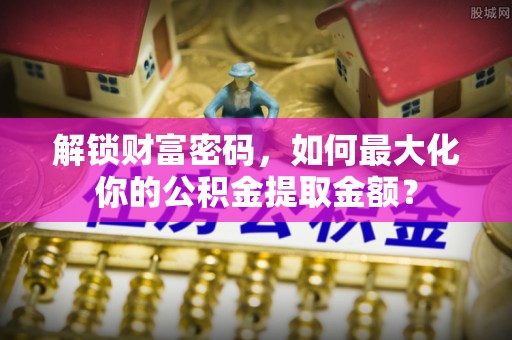 解读解锁财富密码，如何最大化你的公积金提取金额？