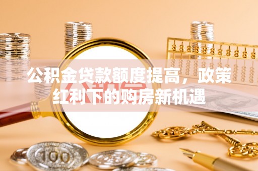 解读公积金贷款额度提高，政策红利下的购房新机遇