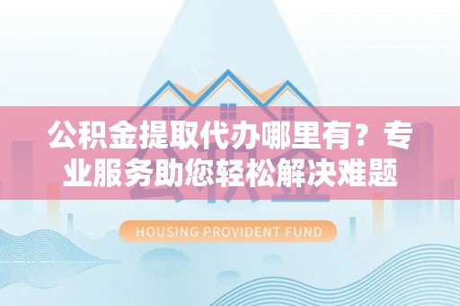 解读公积金提取代办哪里有？专业服务助您轻松解决难题