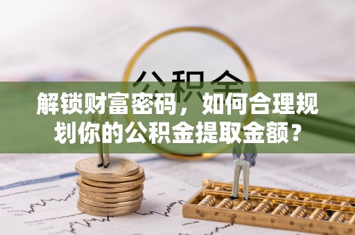解读解锁财富密码，如何合理规划你的公积金提取金额？