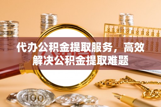 解读代办公积金提取服务，高效解决公积金提取难题