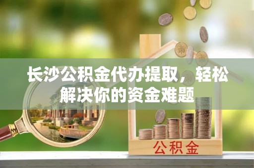 解读长沙公积金代办提取，轻松解决你的资金难题