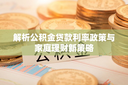 解读解析公积金贷款利率政策与家庭理财新策略