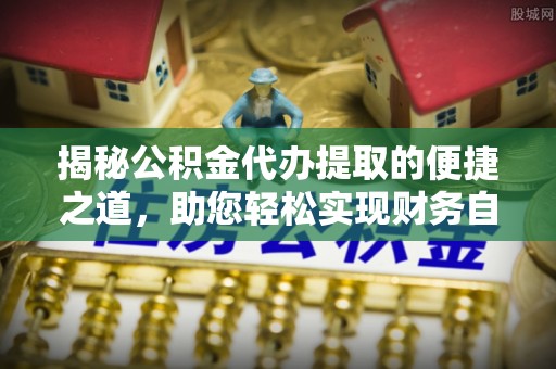 解读揭秘公积金代办提取的便捷之道，助您轻松实现财务自由