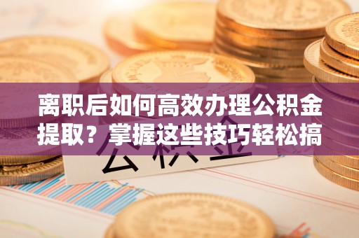 解读离职后如何高效办理公积金提取？掌握这些技巧轻松搞定