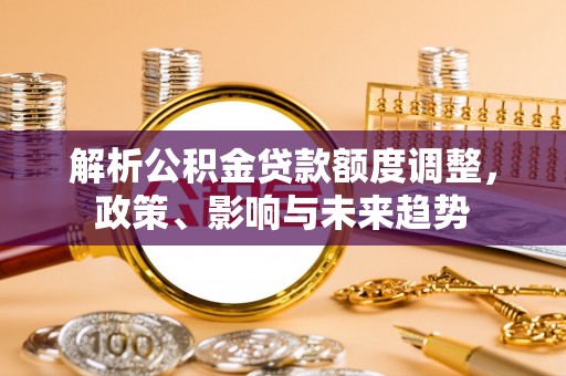解读解析公积金贷款额度调整，政策、影响与未来趋势