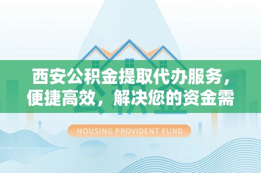 解读西安公积金提取代办服务，便捷高效，解决您的资金需求