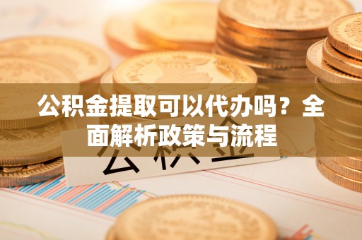 解读公积金提取可以代办吗？全面解析政策与流程