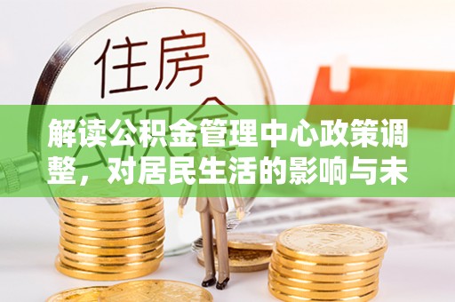 解读公积金管理中心政策调整，对居民生活的影响与未来展望