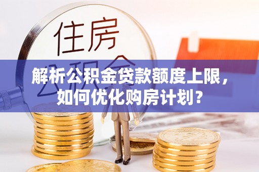 解读解析公积金贷款额度上限，如何优化购房计划？