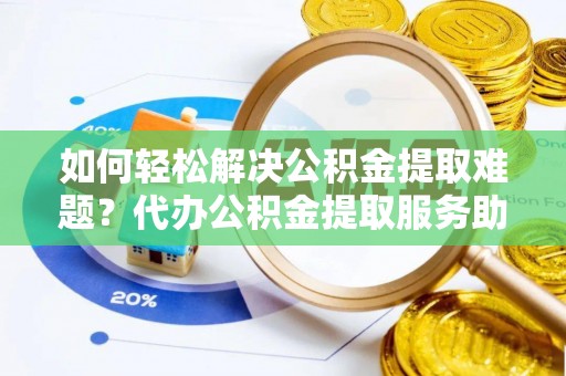 解读如何轻松解决公积金提取难题？代办公积金提取服务助您一臂之力