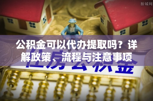解读公积金可以代办提取吗？详解政策、流程与注意事项