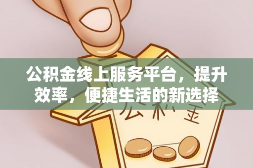 解读公积金线上服务平台，提升效率，便捷生活的新选择