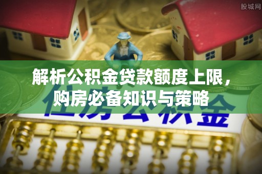 解读解析公积金贷款额度上限，购房必备知识与策略