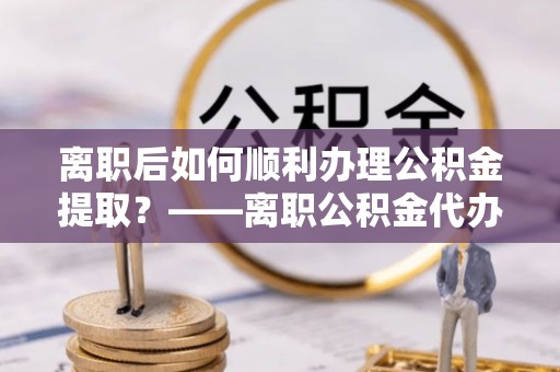 解读离职后如何顺利办理公积金提取？——离职公积金代办提取全攻略