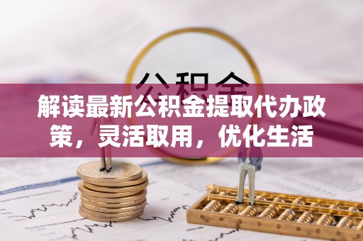 解读最新公积金提取代办政策，灵活取用，优化生活