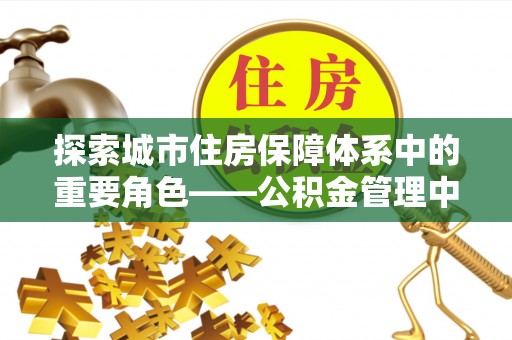 解读探索城市住房保障体系中的重要角色——公积金管理中心