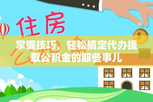 解读掌握技巧，轻松搞定代办提取公积金的那些事儿
