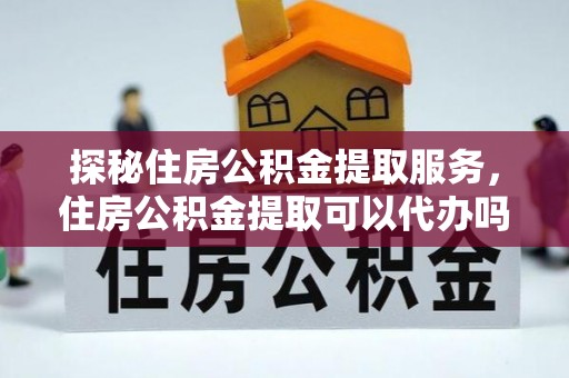 解读探秘住房公积金提取服务，住房公积金提取可以代办吗的全方位解析