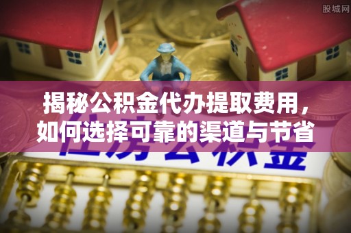 解读揭秘公积金代办提取费用，如何选择可靠的渠道与节省成本