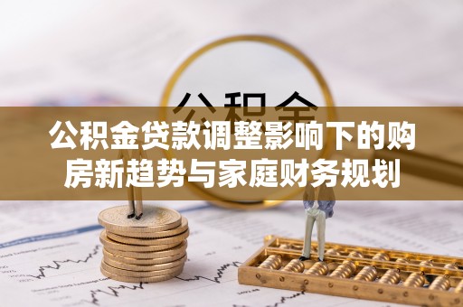 解读公积金贷款调整影响下的购房新趋势与家庭财务规划