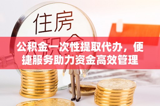 解读公积金一次性提取代办，便捷服务助力资金高效管理