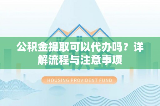 解读公积金提取可以代办吗？详解流程与注意事项