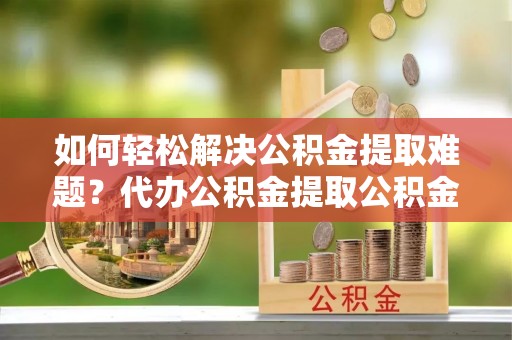 解读如何轻松解决公积金提取难题？代办公积金提取公积金服务详解