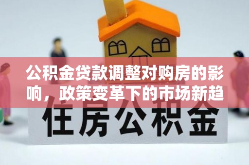 解读公积金贷款调整对购房的影响，政策变革下的市场新趋势