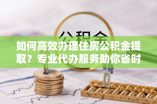 解读如何高效办理住房公积金提取？专业代办服务助你省时省力