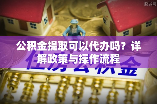 解读公积金提取可以代办吗？详解政策与操作流程