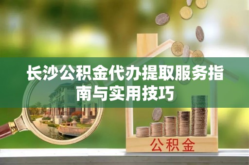 解读长沙公积金代办提取服务指南与实用技巧