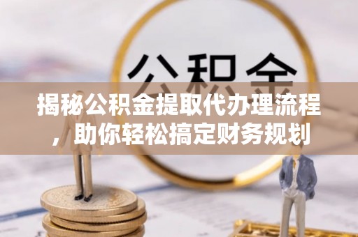 解读揭秘公积金提取代办理流程，助你轻松搞定财务规划