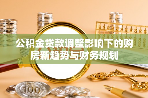 解读公积金贷款调整影响下的购房新趋势与财务规划