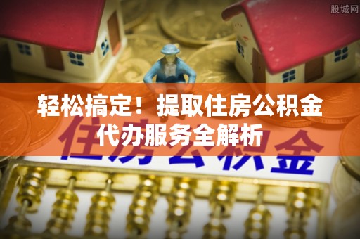 解读轻松搞定！提取住房公积金代办服务全解析