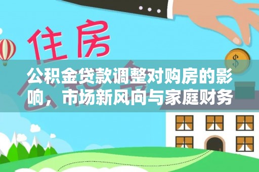 解读公积金贷款调整对购房的影响，市场新风向与家庭财务规划