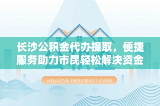 解读长沙公积金代办提取，便捷服务助力市民轻松解决资金需求