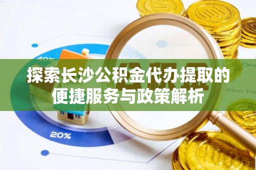 解读探索长沙公积金代办提取的便捷服务与政策解析