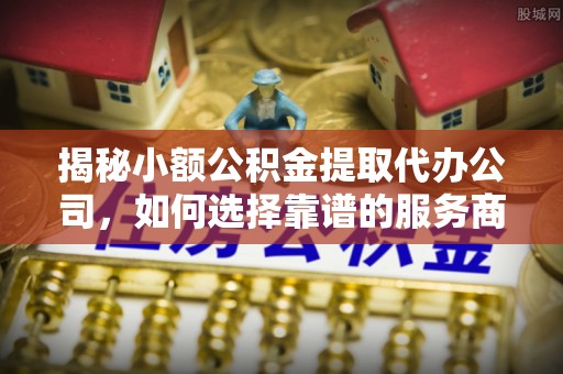 解读揭秘小额公积金提取代办公司，如何选择靠谱的服务商？