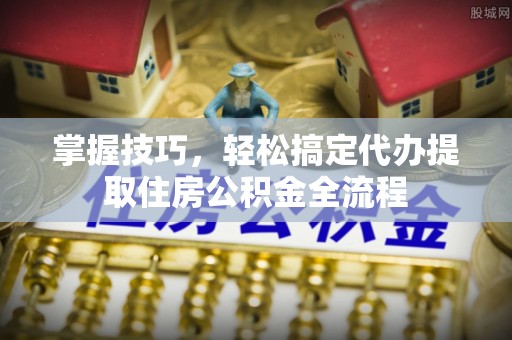 解读掌握技巧，轻松搞定代办提取住房公积金全流程