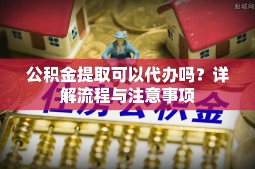 解读公积金提取可以代办吗？详解流程与注意事项