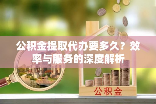 解读公积金提取代办要多久？效率与服务的深度解析